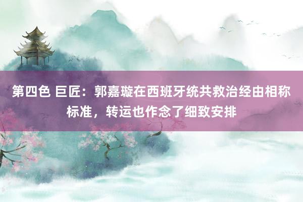 第四色 巨匠：郭嘉璇在西班牙统共救治经由相称标准，转运也作念了细致安排