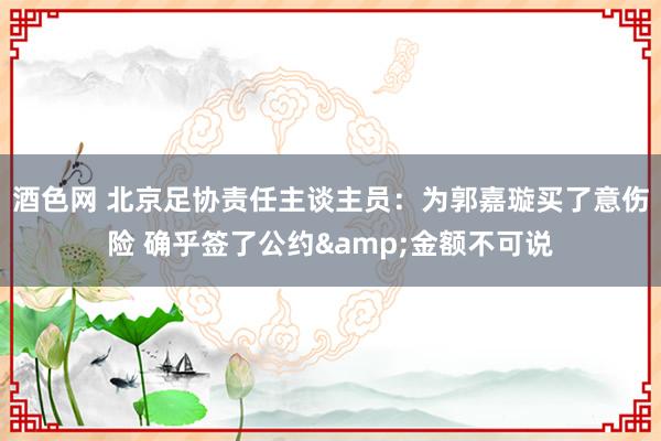 酒色网 北京足协责任主谈主员：为郭嘉璇买了意伤险 确乎签了公约&金额不可说