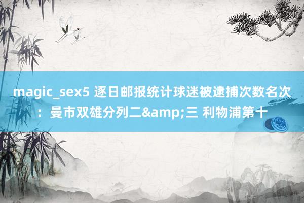 magic_sex5 逐日邮报统计球迷被逮捕次数名次：曼市双雄分列二&三 利物浦第十