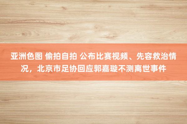 亚洲色图 偷拍自拍 公布比赛视频、先容救治情况，北京市足协回应郭嘉璇不测离世事件
