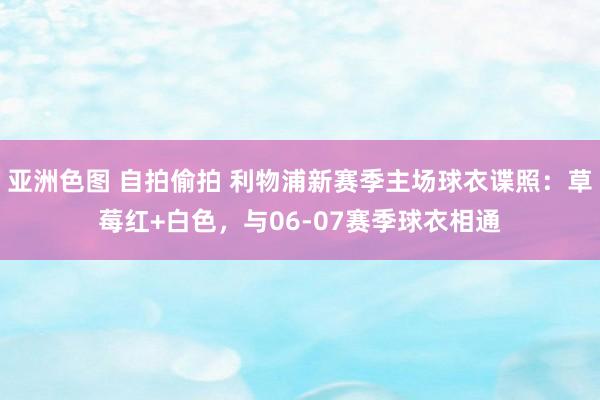 亚洲色图 自拍偷拍 利物浦新赛季主场球衣谍照：草莓红+白色，与06-07赛季球衣相通