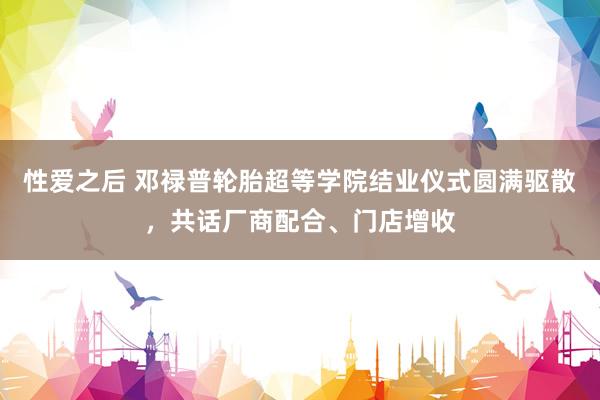性爱之后 邓禄普轮胎超等学院结业仪式圆满驱散，共话厂商配合、门店增收