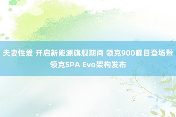 夫妻性爱 开启新能源旗舰期间 领克900曜目登场暨领克SPA Evo架构发布