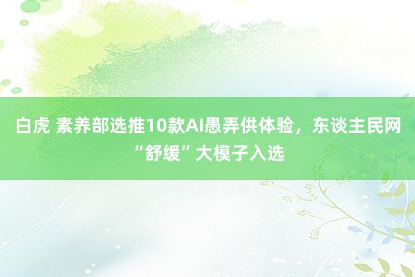 白虎 素养部选推10款AI愚弄供体验，东谈主民网“舒缓”大模子入选