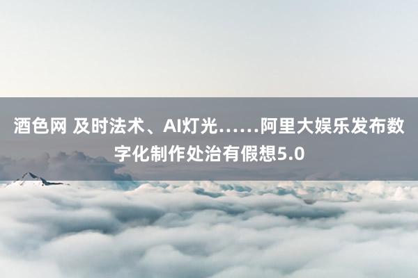 酒色网 及时法术、AI灯光……阿里大娱乐发布数字化制作处治有假想5.0