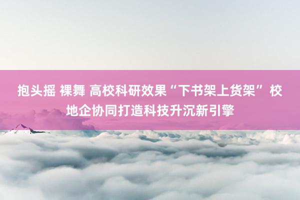 抱头摇 裸舞 高校科研效果“下书架上货架” 校地企协同打造科技升沉新引擎