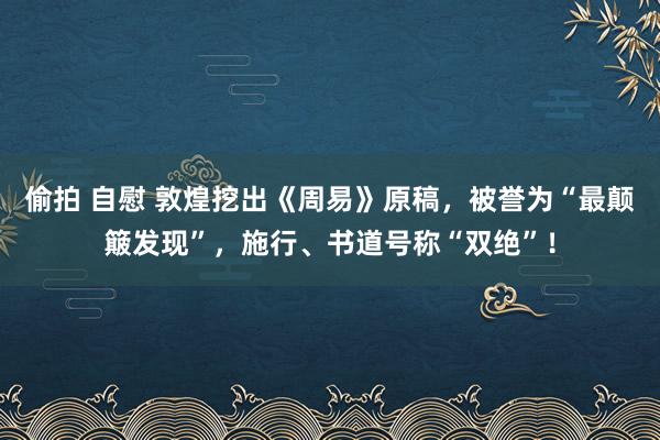偷拍 自慰 敦煌挖出《周易》原稿，被誉为“最颠簸发现”，施行、书道号称“双绝”！