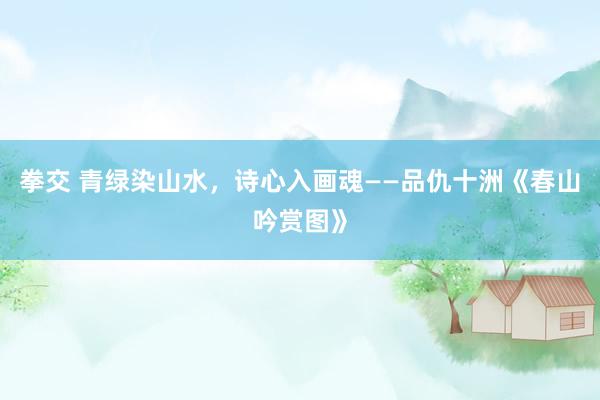 拳交 青绿染山水，诗心入画魂——品仇十洲《春山吟赏图》