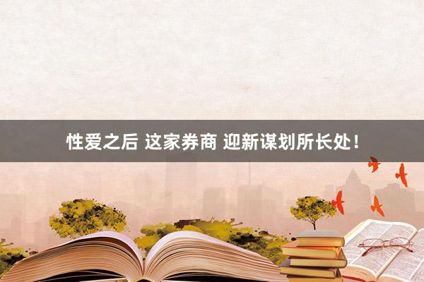 性爱之后 这家券商 迎新谋划所长处！