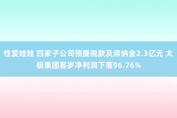 性爱娃娃 四家子公司预提税款及滞纳金2.3亿元 太极集团客岁净利润下落96.76%