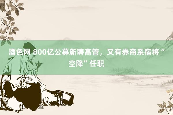 酒色网 800亿公募新聘高管，又有券商系宿将“空降”任职