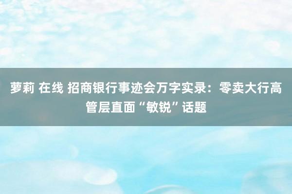 萝莉 在线 招商银行事迹会万字实录：零卖大行高管层直面“敏锐”话题