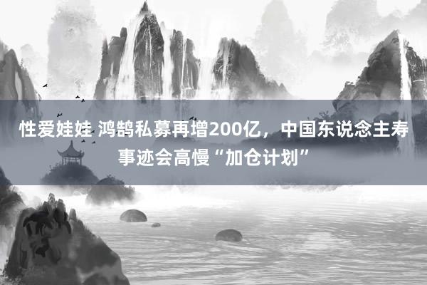 性爱娃娃 鸿鹄私募再增200亿，中国东说念主寿事迹会高慢“加仓计划”