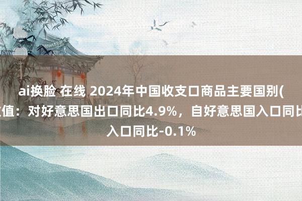 ai换脸 在线 2024年中国收支口商品主要国别(地区)数值：对好意思国出口同比4.9%，自好意思国入口同比-0.1%