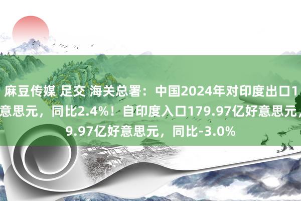 麻豆传媒 足交 海关总署：中国2024年对印度出口1204.81亿好意思元，同比2.4%！自印度入口179.97亿好意思元，同比-3.0%