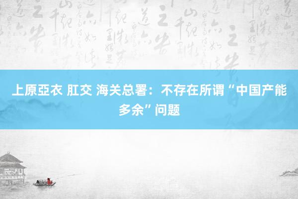 上原亞衣 肛交 海关总署：不存在所谓“中国产能多余”问题