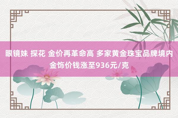 眼镜妹 探花 金价再革命高 多家黄金珠宝品牌境内金饰价钱涨至936元/克