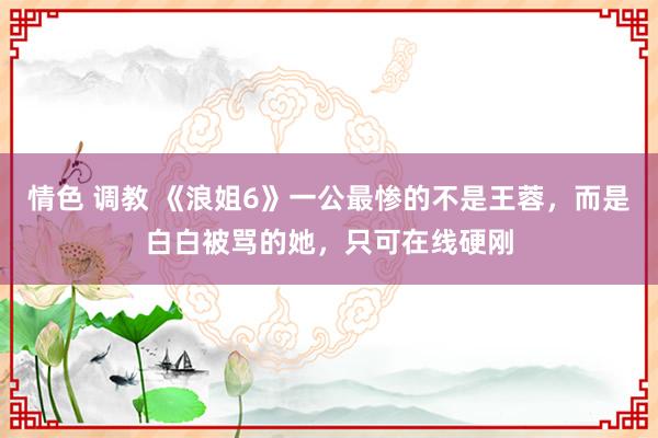 情色 调教 《浪姐6》一公最惨的不是王蓉，而是白白被骂的她，只可在线硬刚