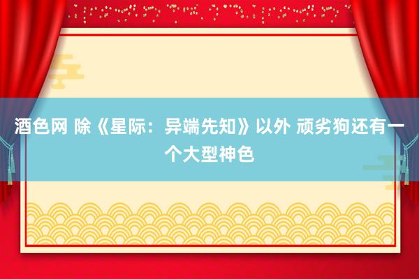 酒色网 除《星际：异端先知》以外 顽劣狗还有一个大型神色