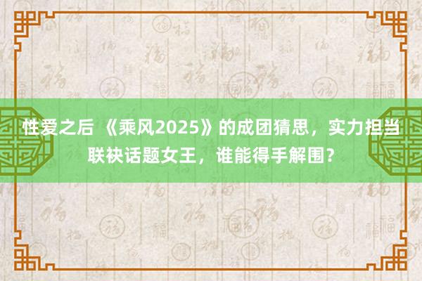 性爱之后 《乘风2025》的成团猜思，实力担当联袂话题女王，谁能得手解围？