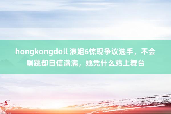 hongkongdoll 浪姐6惊现争议选手，不会唱跳却自信满满，她凭什么站上舞台