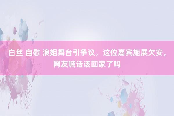 白丝 自慰 浪姐舞台引争议，这位嘉宾施展欠安，网友喊话该回家了吗