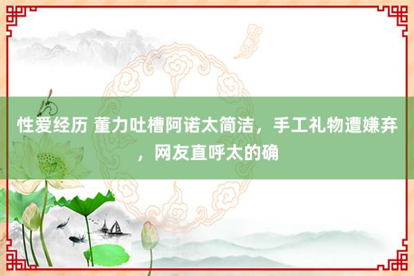 性爱经历 董力吐槽阿诺太简洁，手工礼物遭嫌弃，网友直呼太的确