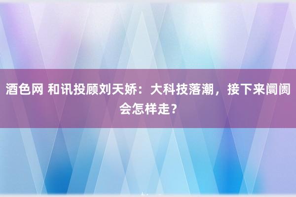 酒色网 和讯投顾刘天娇：大科技落潮，接下来阛阓会怎样走？