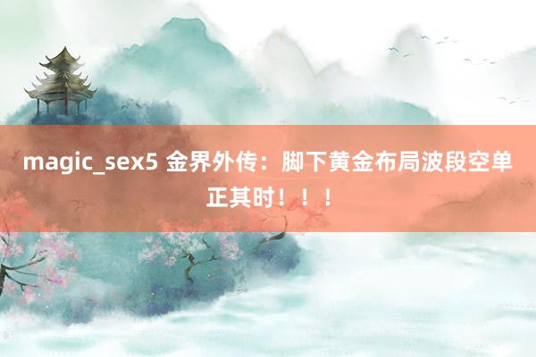 magic_sex5 金界外传：脚下黄金布局波段空单正其时！！！