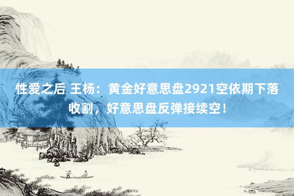 性爱之后 王杨：黄金好意思盘2921空依期下落收割，好意思盘反弹接续空！