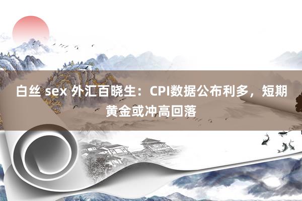 白丝 sex 外汇百晓生：CPI数据公布利多，短期黄金或冲高回落