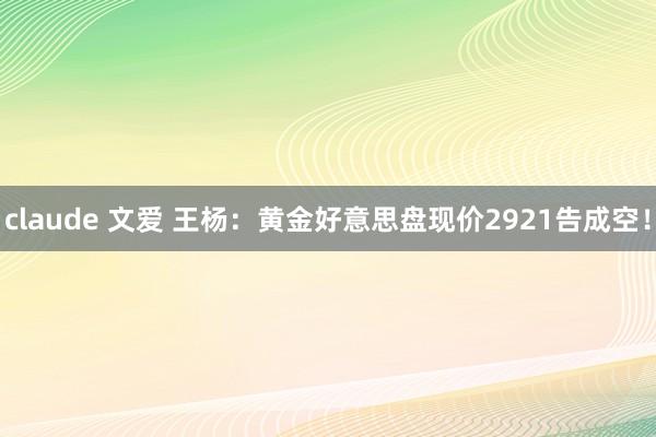 claude 文爱 王杨：黄金好意思盘现价2921告成空！