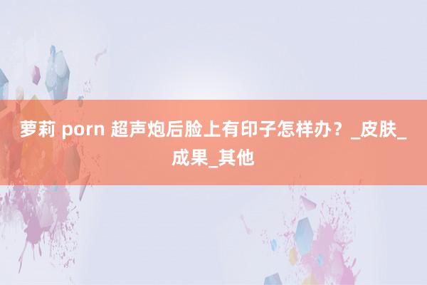 萝莉 porn 超声炮后脸上有印子怎样办？_皮肤_成果_其他