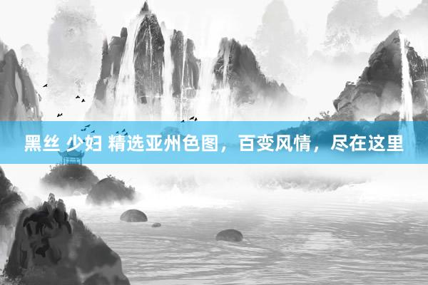 黑丝 少妇 精选亚州色图，百变风情，尽在这里