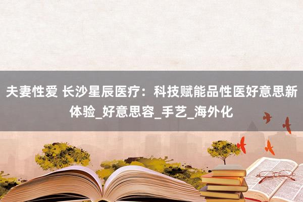 夫妻性爱 长沙星辰医疗：科技赋能品性医好意思新体验_好意思容_手艺_海外化
