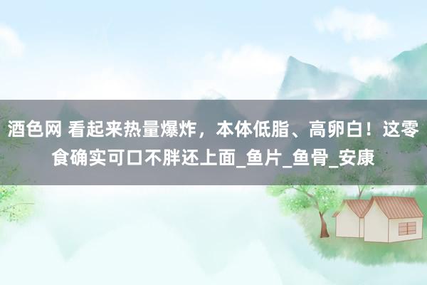 酒色网 看起来热量爆炸，本体低脂、高卵白！这零食确实可口不胖还上面_鱼片_鱼骨_安康
