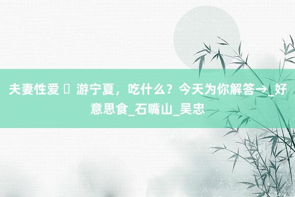 夫妻性爱 ​游宁夏，吃什么？今天为你解答→_好意思食_石嘴山_吴忠