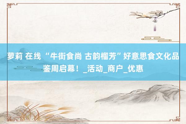 萝莉 在线 “牛街食尚 古韵榴芳”好意思食文化品鉴周启幕！_活动_商户_优惠