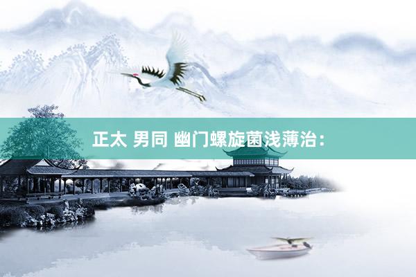 正太 男同 幽门螺旋菌浅薄治：