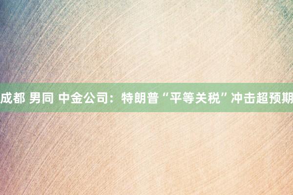 成都 男同 中金公司：特朗普“平等关税”冲击超预期