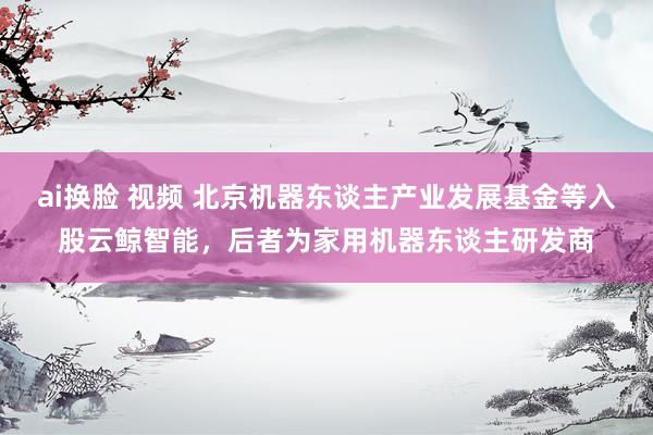 ai换脸 视频 北京机器东谈主产业发展基金等入股云鲸智能，后者为家用机器东谈主研发商