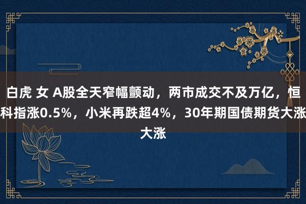 白虎 女 A股全天窄幅颤动，两市成交不及万亿，恒科指涨0.5%，小米再跌超4%，30年期国债期货大涨