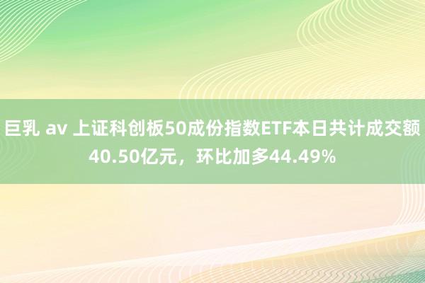 巨乳 av 上证科创板50成份指数ETF本日共计成交额40.50亿元，环比加多44.49%