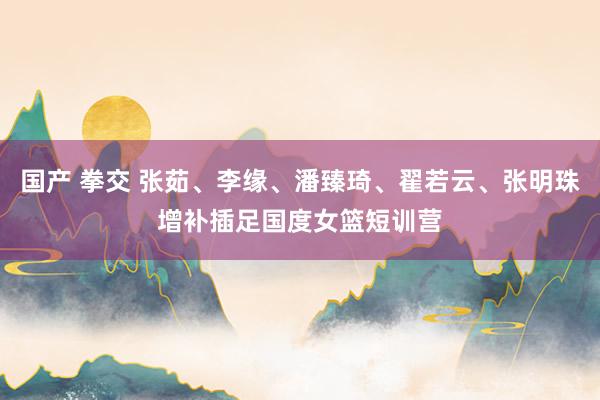 国产 拳交 张茹、李缘、潘臻琦、翟若云、张明珠增补插足国度女篮短训营