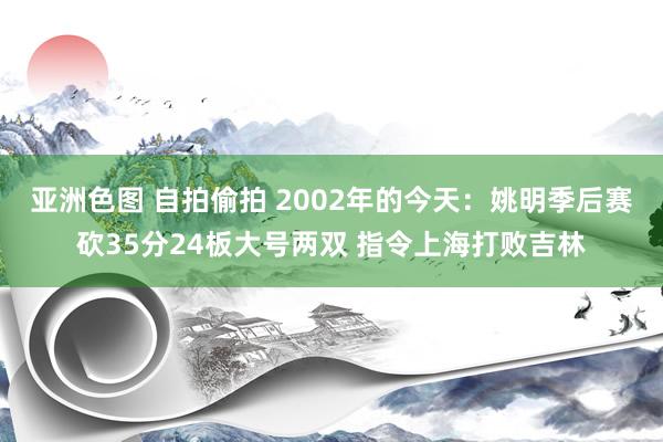 亚洲色图 自拍偷拍 2002年的今天：姚明季后赛砍35分24板大号两双 指令上海打败吉林