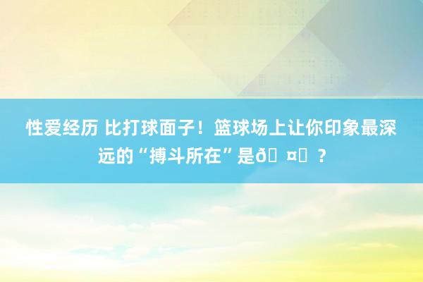 性爱经历 比打球面子！篮球场上让你印象最深远的“搏斗所在”是🤔？