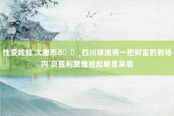 性爱娃娃 大撒币💸四川球迷将一把财富扔到场内 贝兹利赞理捡起略显呆萌