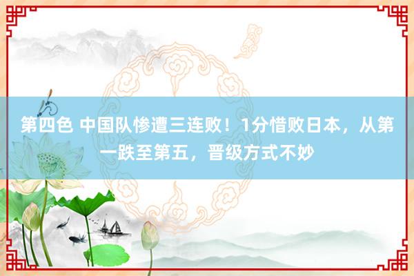 第四色 中国队惨遭三连败！1分惜败日本，从第一跌至第五，晋级方式不妙