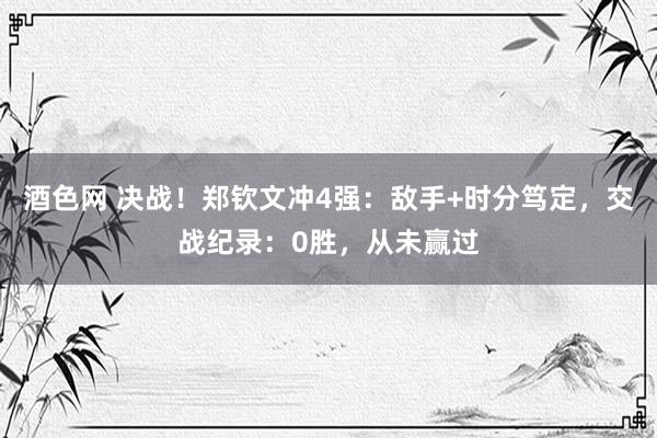 酒色网 决战！郑钦文冲4强：敌手+时分笃定，交战纪录：0胜，从未赢过