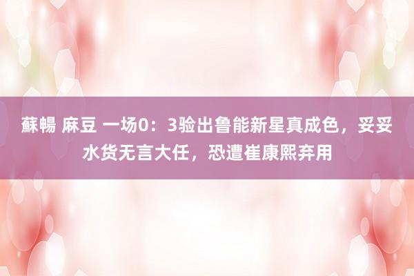 蘇暢 麻豆 一场0：3验出鲁能新星真成色，妥妥水货无言大任，恐遭崔康熙弃用